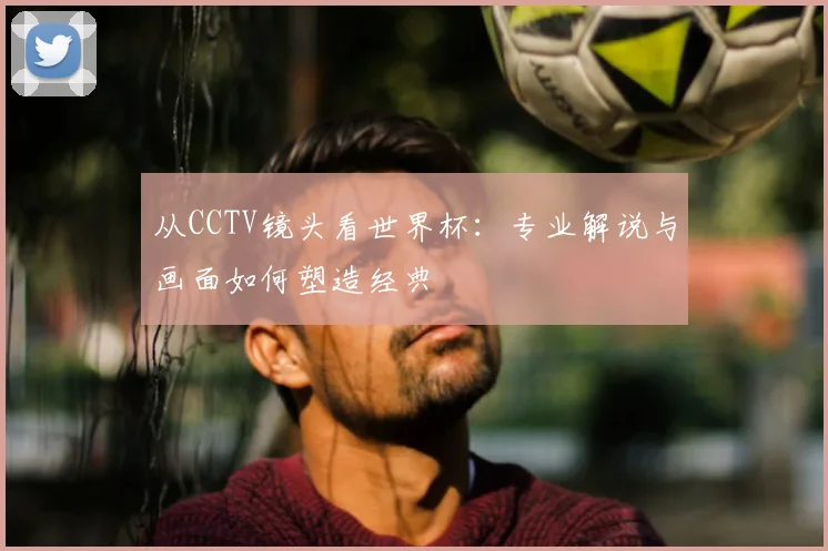 从CCTV镜头看世界杯:专业解说与画面如何塑造经典