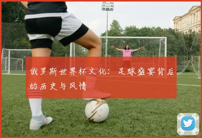 俄罗斯世界杯文化：足球盛宴背后的历史与风情