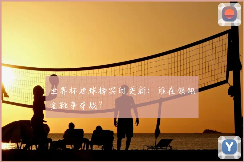 世界杯进球榜实时更新:谁在领跑金靴争夺战?