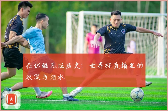 在优酷见证历史：世界杯直播里的欢笑与泪水