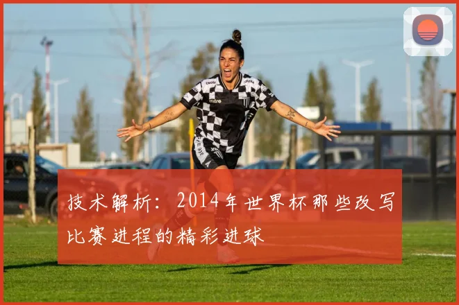 技术解析：2014年世界杯那些改写比赛进程的精彩进球