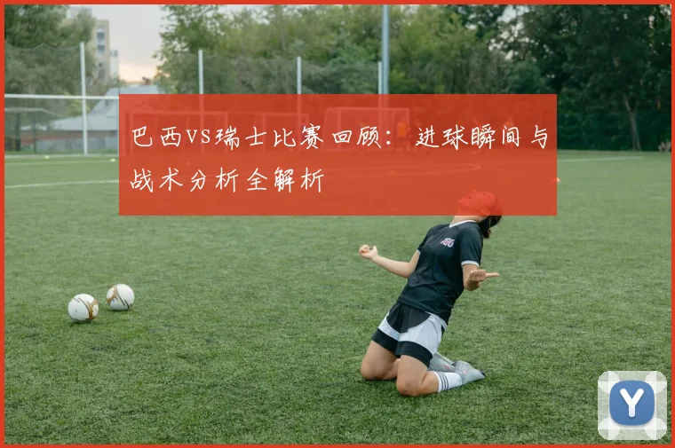 巴西vs瑞士比赛回顾:进球瞬间与战术分析全解析