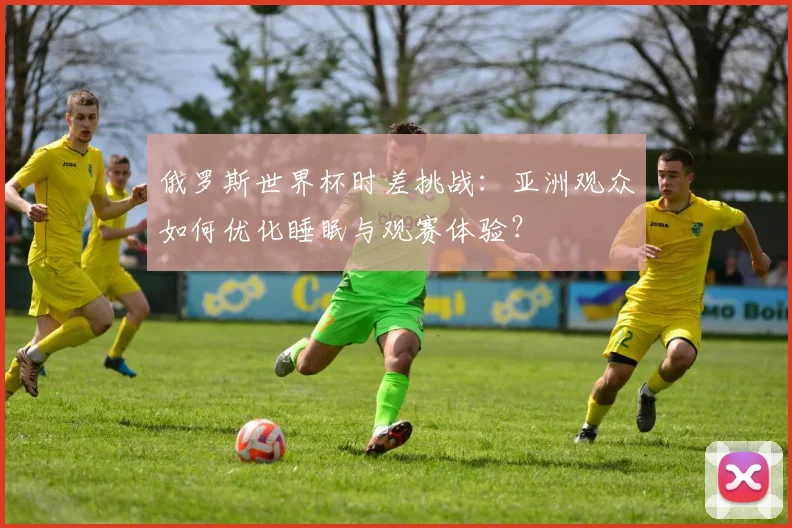俄罗斯世界杯时差挑战：亚洲观众如何优化睡眠与观赛体验？