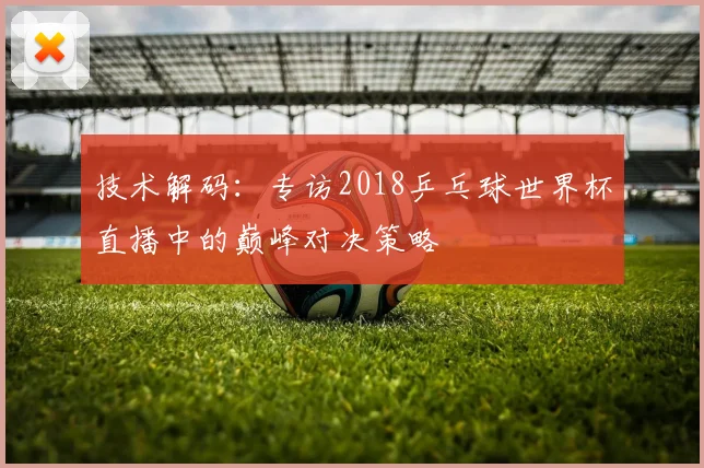 技术解码：专访2018乒乓球世界杯直播中的巅峰对决策略