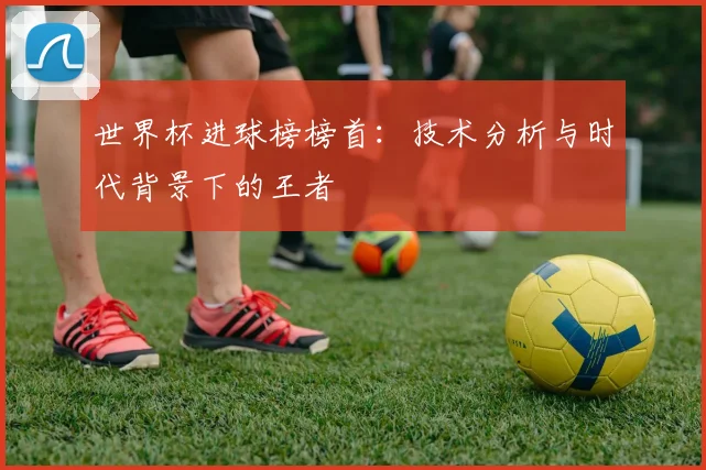 世界杯进球榜榜首:技术分析与时代背景下的王者