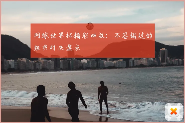 网球世界杯精彩回放：不容错过的经典对决盘点