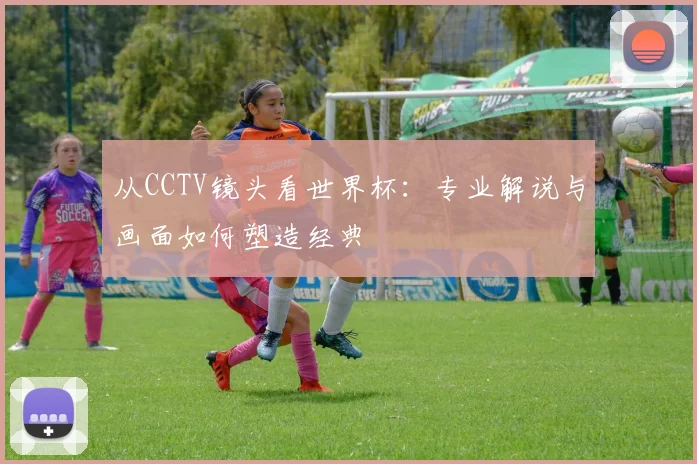 从CCTV镜头看世界杯:专业解说与画面如何塑造经典