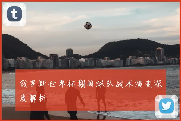 俄罗斯世界杯期间球队战术演变深度解析
