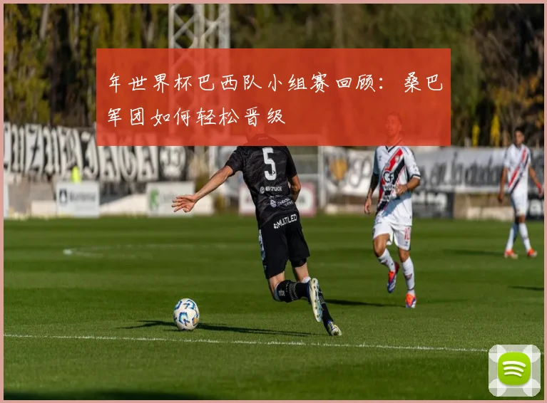 年世界杯巴西队小组赛回顾：桑巴军团如何轻松晋级