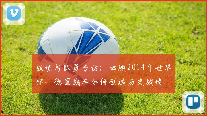 教练与队员专访：回顾2014年世界杯，德国战车如何创造历史战绩